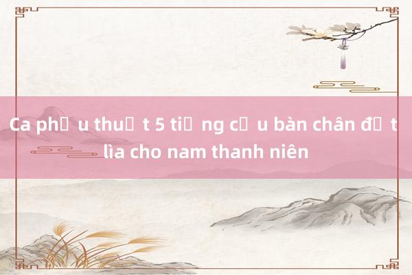 Ca phẫu thuật 5 tiếng cứu bàn chân đứt lìa cho nam thanh niên