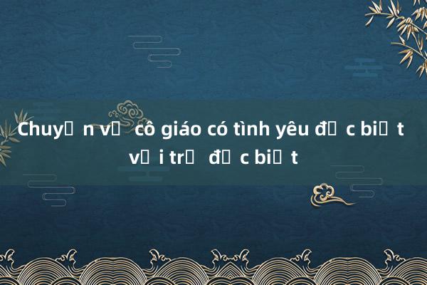 Chuyện về cô giáo có tình yêu đặc biệt với trẻ đặc biệt