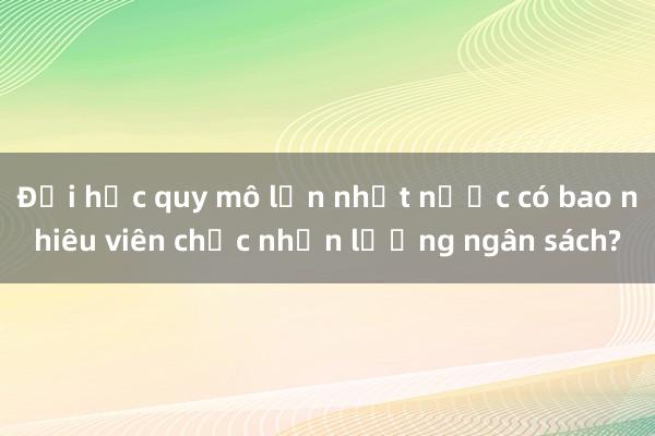 Đại học quy mô lớn nhất nước có bao nhiêu viên chức nhận lương ngân sách?