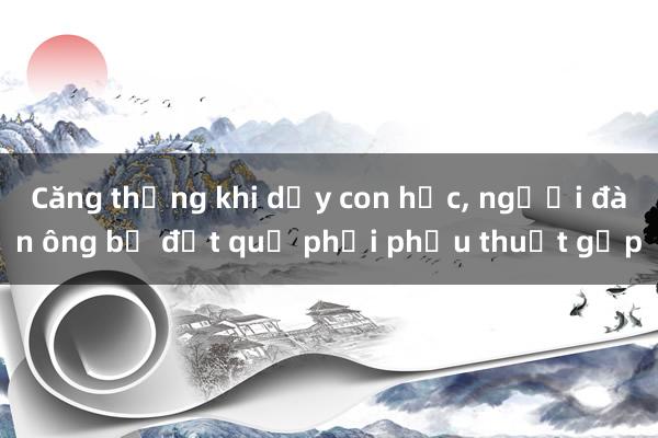 Căng thẳng khi dạy con học， người đàn ông bị đột quỵ phải phẫu thuật gấp