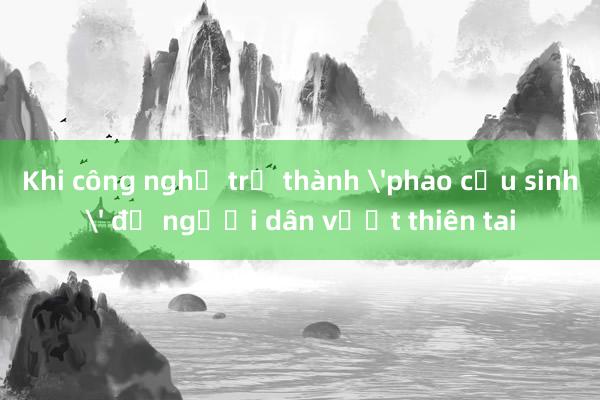 Khi công nghệ trở thành 'phao cứu sinh' để người dân vượt thiên tai