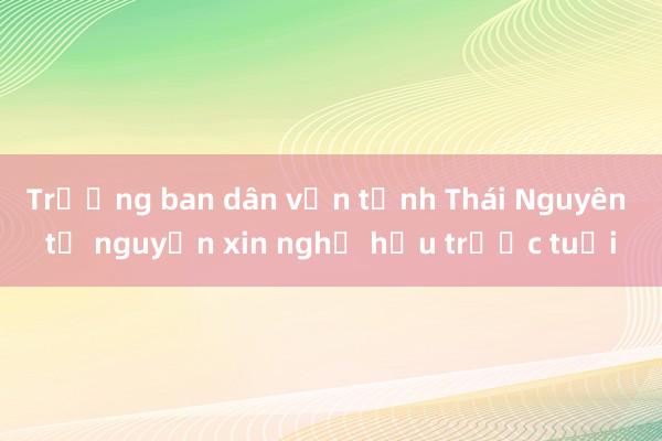 Trưởng ban dân vận tỉnh Thái Nguyên tự nguyện xin nghỉ hưu trước tuổi