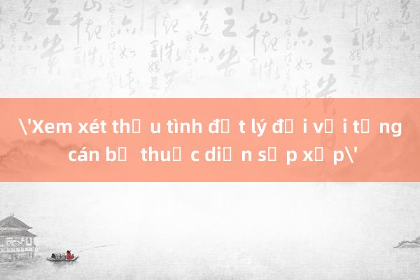 'Xem xét thấu tình đạt lý đối với từng cán bộ thuộc diện sắp xếp'