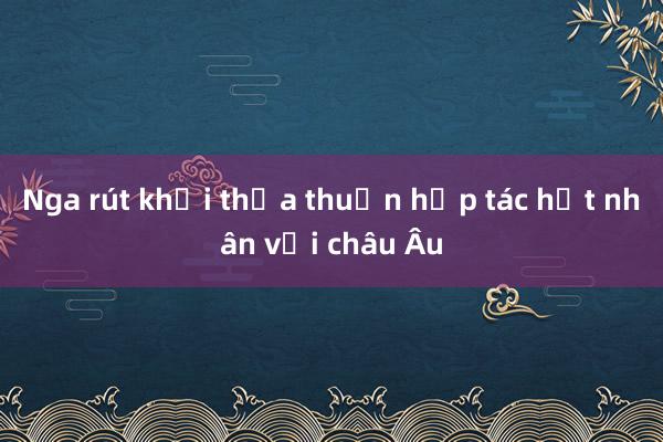 Nga rút khỏi thỏa thuận hợp tác hạt nhân với châu Âu