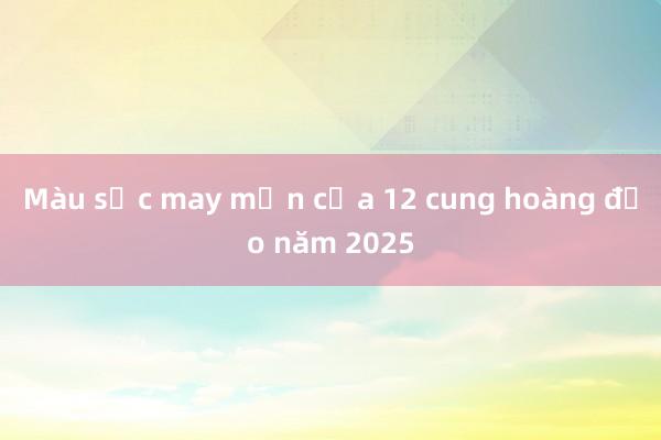 Màu sắc may mắn của 12 cung hoàng đạo năm 2025