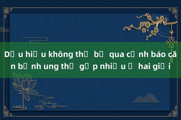 Dấu hiệu không thể bỏ qua cảnh báo căn bệnh ung thư gặp nhiều ở hai giới