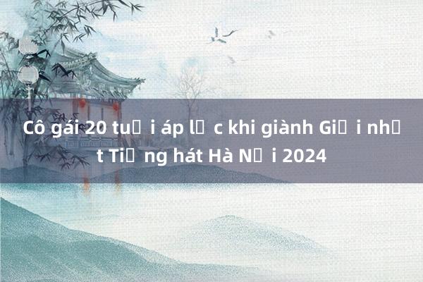 Cô gái 20 tuổi áp lực khi giành Giải nhất Tiếng hát Hà Nội 2024