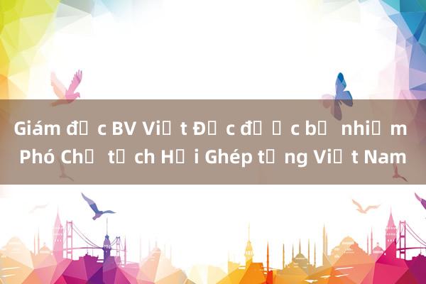 Giám đốc BV Việt Đức được bổ nhiệm Phó Chủ tịch Hội Ghép tạng Việt Nam