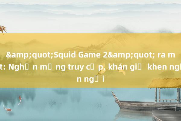 &quot;Squid Game 2&quot; ra mắt: Nghẽn mạng truy cập， khán giả khen ngợi