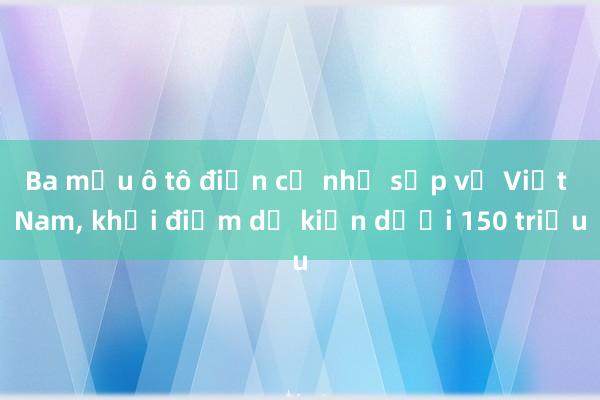 Ba mẫu ô tô điện cỡ nhỏ sắp về Việt Nam， khởi điểm dự kiến dưới 150 triệu