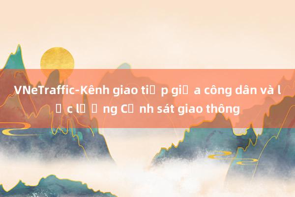 VNeTraffic-Kênh giao tiếp giữa công dân và lực lượng Cảnh sát giao thông